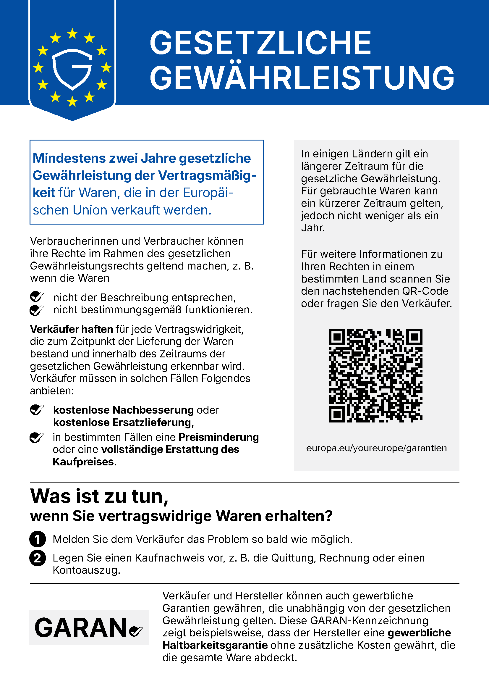 Gesetzliche Gewährleistung. Mindestens zwei Jahre gesetzliche Gewährleistung der Vertragsmäßigkeit für Waren, die in der Europäischen Union verkauft werden. Verbraucherinnen und Verbraucher können ihre Rechte im Rahmen des gesetzlichen Gewährleistungsrechts geltend machen, z. B. wenn die Waren nicht der Beschreibung entsprechen oder nicht bestimmungsgemäß funktionieren. Verkäufer haften für jede Vertragswidrigkeit, die zum Zeitpunkt der Lieferung der Waren bestand und innerhalb des Zeitraums der gesetzlichen Gewährleistung erkennbar wird. Verkäufer müssen in solchen Fällen Folgendes anbieten: kostenlose Nachbesserung oder kostenlose Ersatzlieferung, in bestimmten Fällen eine Preisminderung oder eine vollständige Erstattung des Kaufpreises. In einigen Ländern gilt ein längerer Zeitraum für die gesetzliche Gewährleistung. Für gebrauchte Waren kann ein kürzerer Zeitraum gelten, jedoch nicht weniger als ein Jahr. Für weitere Informationen zu Ihren Rechten in einem bestimmten Land scannen Sie den QR-Code oder fragen Sie den Verkäufer: europa.eu/youreurope/garantien. Was ist zu tun, wenn Sie vertragswidrige Waren erhalten? 1. Melden Sie dem Verkäufer das Problem so bald wie möglich. 2. Legen Sie einen Kaufnachweis vor, z. B. die Quittung, Rechnung oder einen Kontoauszug. Verkäufer und Hersteller können auch gewerbliche Garantien gewähren, die unabhängig von der gesetzlichen Gewährleistung gelten. Diese GARAN-Kennzeichnung zeigt beispielsweise, dass der Hersteller eine gewerbliche Haltbarkeitsgarantie ohne zusätzliche Kosten gewährt, die die gesamte Ware abdeckt.